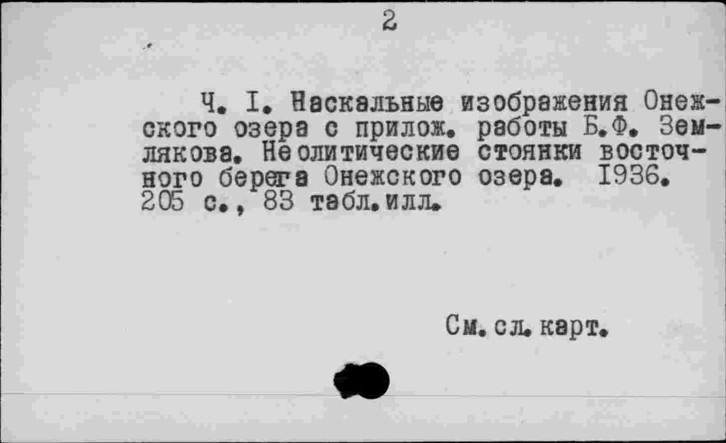 ﻿Ч. I, Наскальные изображения Онеж скоро озера с прилож. работы Б.Ф. Зем лякова. Неолитические стоянки восточного берега Онежского озера. 1936. 205 с., 83 табл.илл.
См. с л. карт.